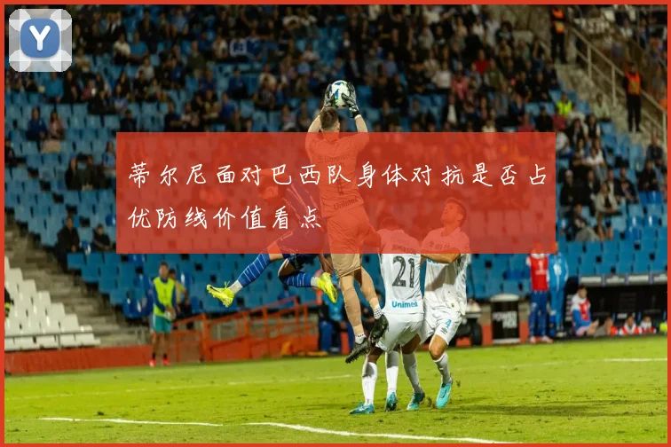 蒂尔尼面对巴西队身体对抗是否占优防线价值看点