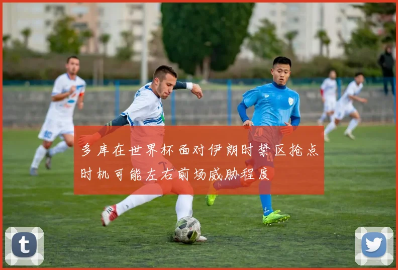 多库在世界杯面对伊朗时禁区抢点时机可能左右前场威胁程度