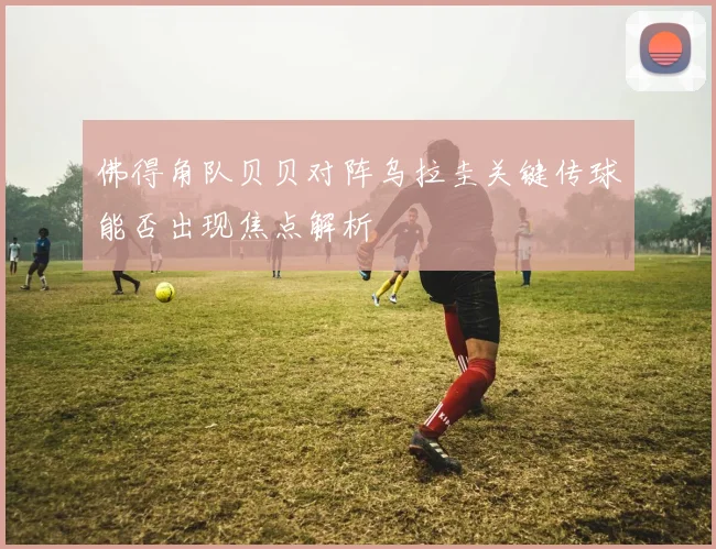 佛得角队贝贝对阵乌拉圭关键传球能否出现焦点解析