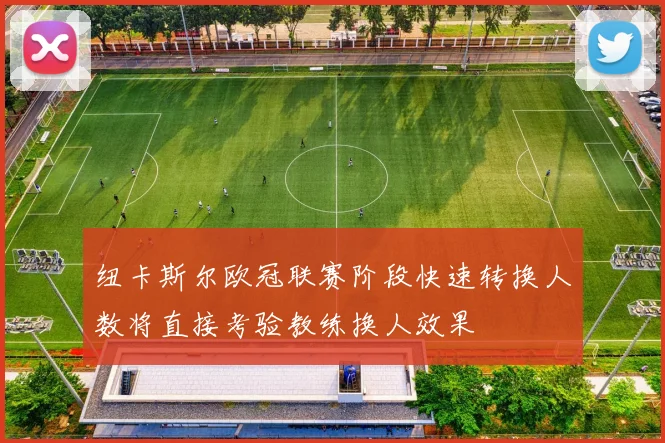 纽卡斯尔欧冠联赛阶段快速转换人数将直接考验教练换人效果