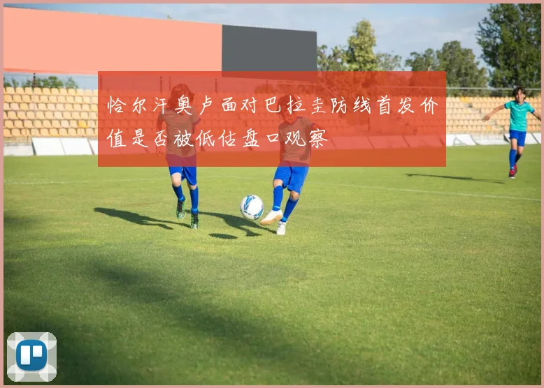 恰尔汗奥卢面对巴拉圭防线首发价值是否被低估盘口观察