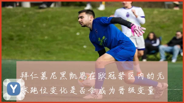 拜仁慕尼黑凯恩在欧冠禁区内的无球跑位变化是否会成为晋级变量