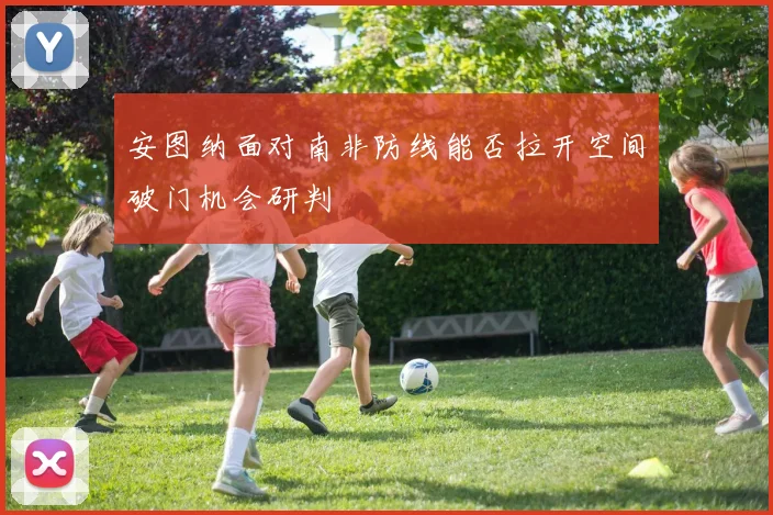 安图纳面对南非防线能否拉开空间破门机会研判