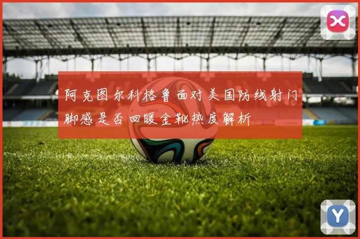 阿克图尔科格鲁面对美国防线射门脚感是否回暖金靴热度解析