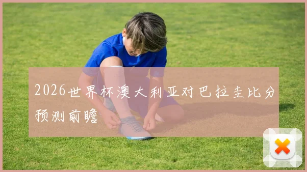 2026世界杯澳大利亚对巴拉圭比分预测前瞻