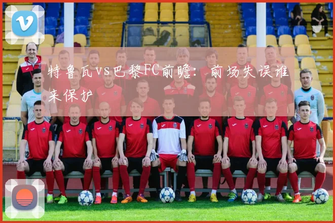 特鲁瓦vs巴黎FC前瞻:前场失误谁来保护