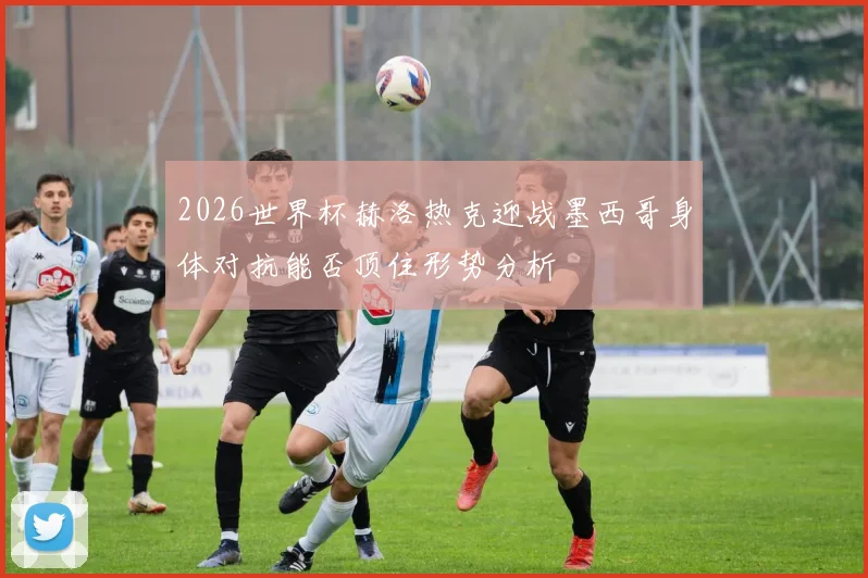 2026世界杯赫洛热克迎战墨西哥身体对抗能否顶住形势分析