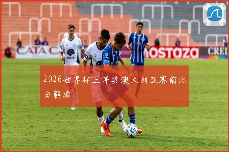 2026世界杯土耳其澳大利亚赛前比分解读